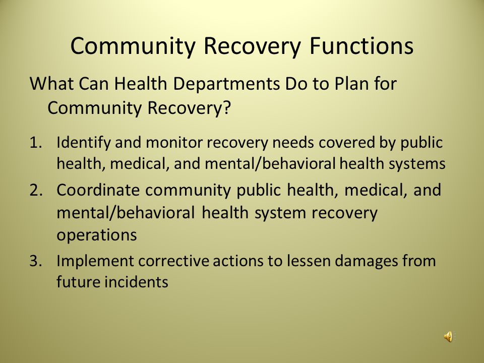 Community Recovery Community recovery is the ability to collaborate with community partners, to plan the rebuilding of public health, medical, and mental/ behavioral health systems and restore their functioning to at least pre-incident levels, if not improve them.