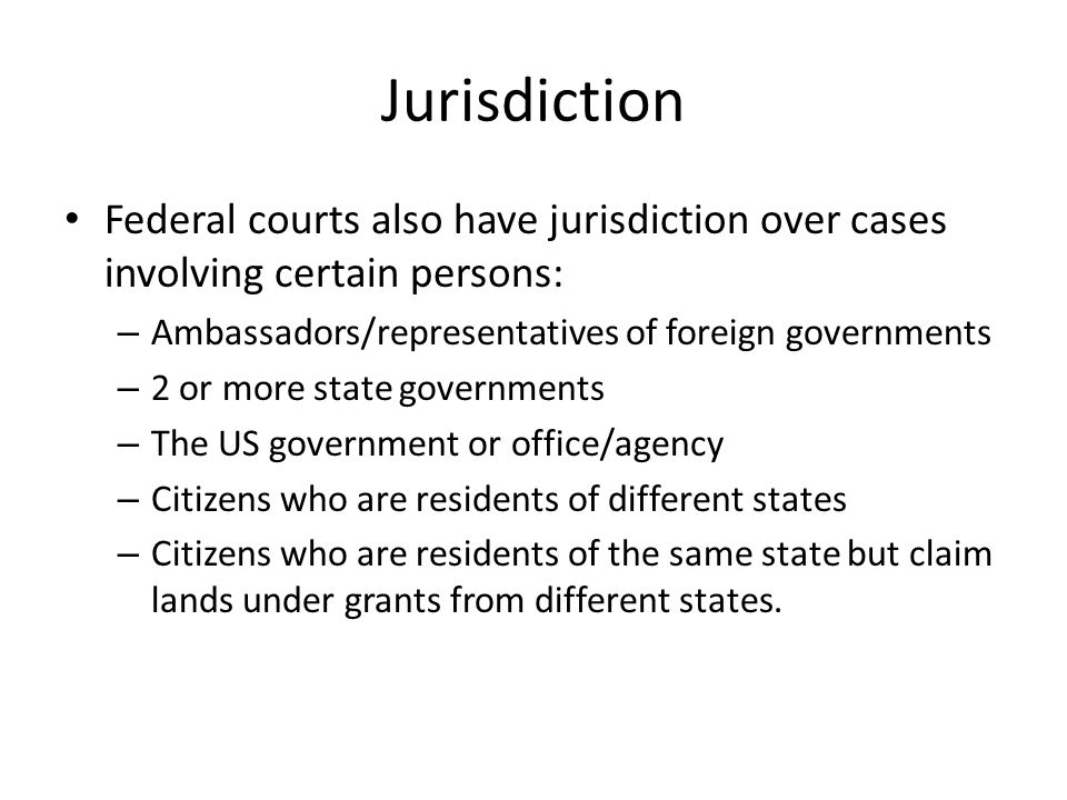 Jurisdiction Federal courts also have jurisdiction over cases involving certain persons: – Ambassadors/representatives of foreign governments – 2 or more state governments – The US government or office/agency – Citizens who are residents of different states – Citizens who are residents of the same state but claim lands under grants from different states.