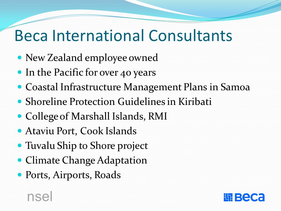 nsel Beca International Consultants New Zealand employee owned In the Pacific for over 40 years Coastal Infrastructure Management Plans in Samoa Shoreline Protection Guidelines in Kiribati College of Marshall Islands, RMI Ataviu Port, Cook Islands Tuvalu Ship to Shore project Climate Change Adaptation Ports, Airports, Roads