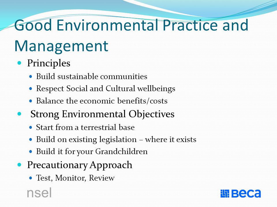 Good Environmental Practice and Management Principles Build sustainable communities Respect Social and Cultural wellbeings Balance the economic benefits/costs Strong Environmental Objectives Start from a terrestrial base Build on existing legislation – where it exists Build it for your Grandchildren Precautionary Approach Test, Monitor, Review