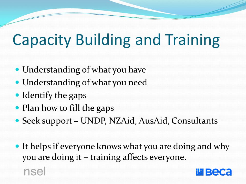 nsel Capacity Building and Training Understanding of what you have Understanding of what you need Identify the gaps Plan how to fill the gaps Seek support – UNDP, NZAid, AusAid, Consultants It helps if everyone knows what you are doing and why you are doing it – training affects everyone.