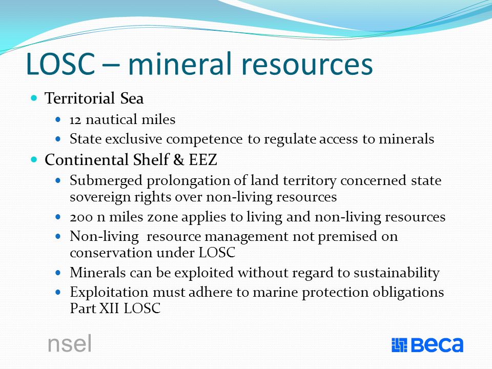 nsel LOSC – mineral resources Territorial Sea 12 nautical miles State exclusive competence to regulate access to minerals Continental Shelf & EEZ Submerged prolongation of land territory concerned state sovereign rights over non-living resources 200 n miles zone applies to living and non-living resources Non-living resource management not premised on conservation under LOSC Minerals can be exploited without regard to sustainability Exploitation must adhere to marine protection obligations Part XII LOSC