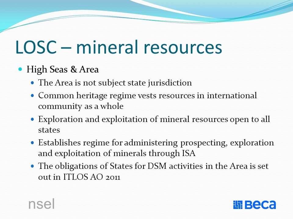 nsel LOSC – mineral resources High Seas & Area The Area is not subject state jurisdiction Common heritage regime vests resources in international community as a whole Exploration and exploitation of mineral resources open to all states Establishes regime for administering prospecting, exploration and exploitation of minerals through ISA The obligations of States for DSM activities in the Area is set out in ITLOS AO 2011