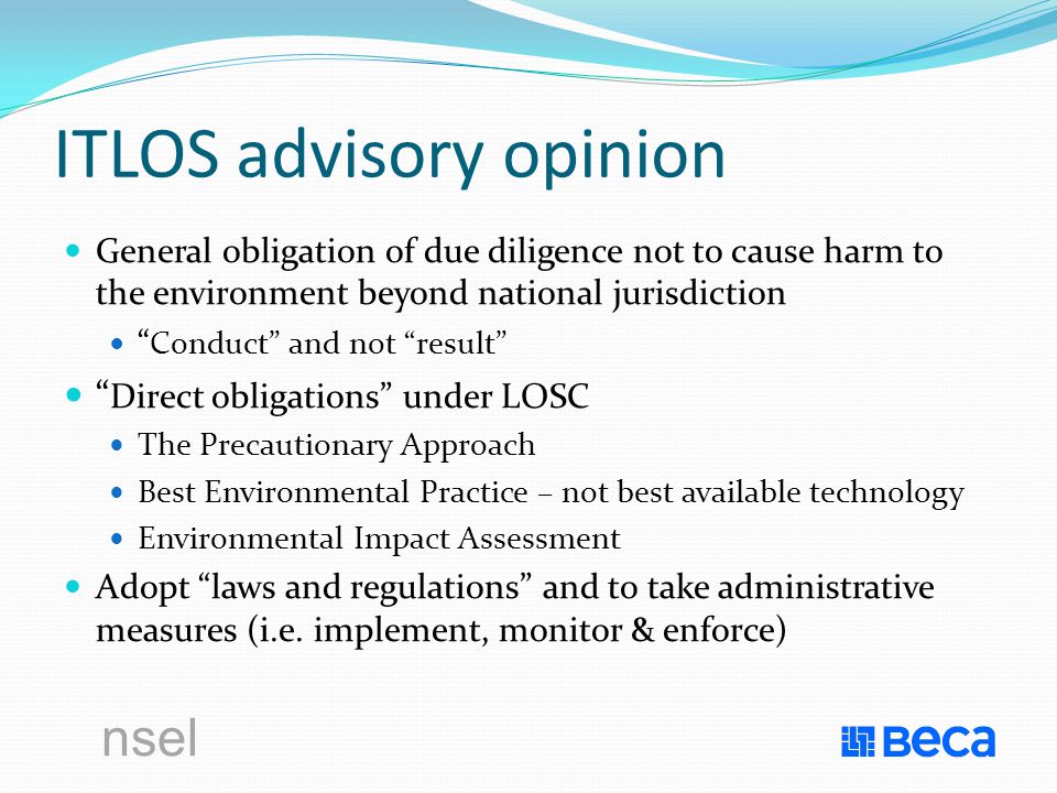 nsel ITLOS advisory opinion General obligation of due diligence not to cause harm to the environment beyond national jurisdiction Conduct and not result Direct obligations under LOSC The Precautionary Approach Best Environmental Practice – not best available technology Environmental Impact Assessment Adopt laws and regulations and to take administrative measures (i.e.