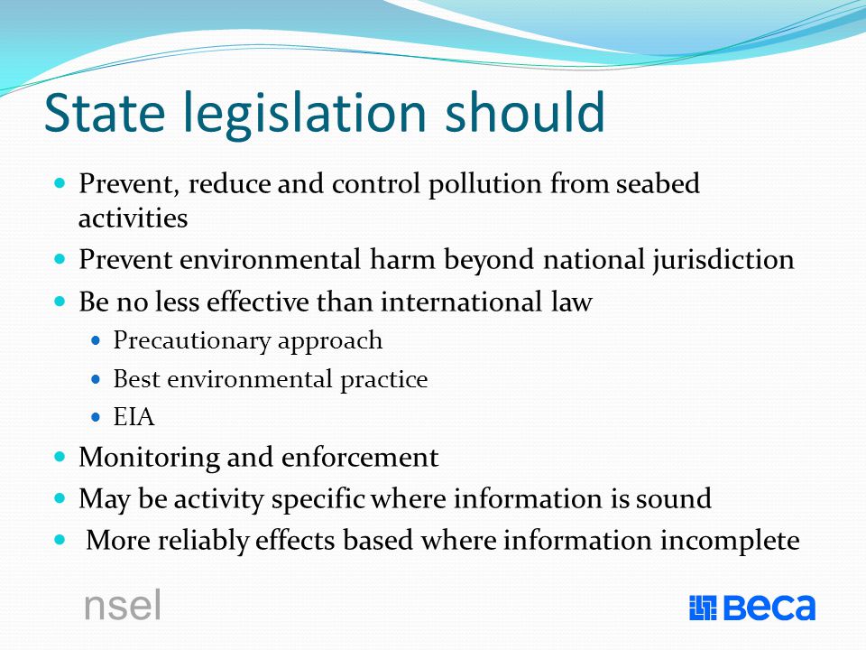nsel State legislation should Prevent, reduce and control pollution from seabed activities Prevent environmental harm beyond national jurisdiction Be no less effective than international law Precautionary approach Best environmental practice EIA Monitoring and enforcement May be activity specific where information is sound More reliably effects based where information incomplete