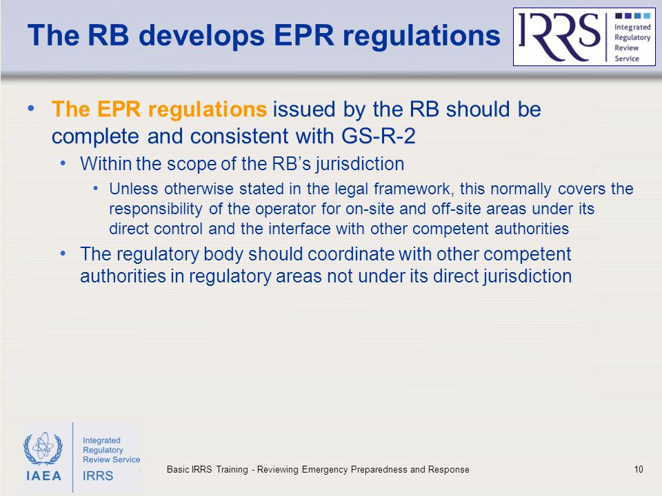 IAEA The RB develops EPR regulations The EPR regulations issued by the RB should be complete and consistent with GS-R-2 Within the scope of the RB’s jurisdiction Unless otherwise stated in the legal framework, this normally covers the responsibility of the operator for on-site and off-site areas under its direct control and the interface with other competent authorities The regulatory body should coordinate with other competent authorities in regulatory areas not under its direct jurisdiction 10Basic IRRS Training - Reviewing Emergency Preparedness and Response