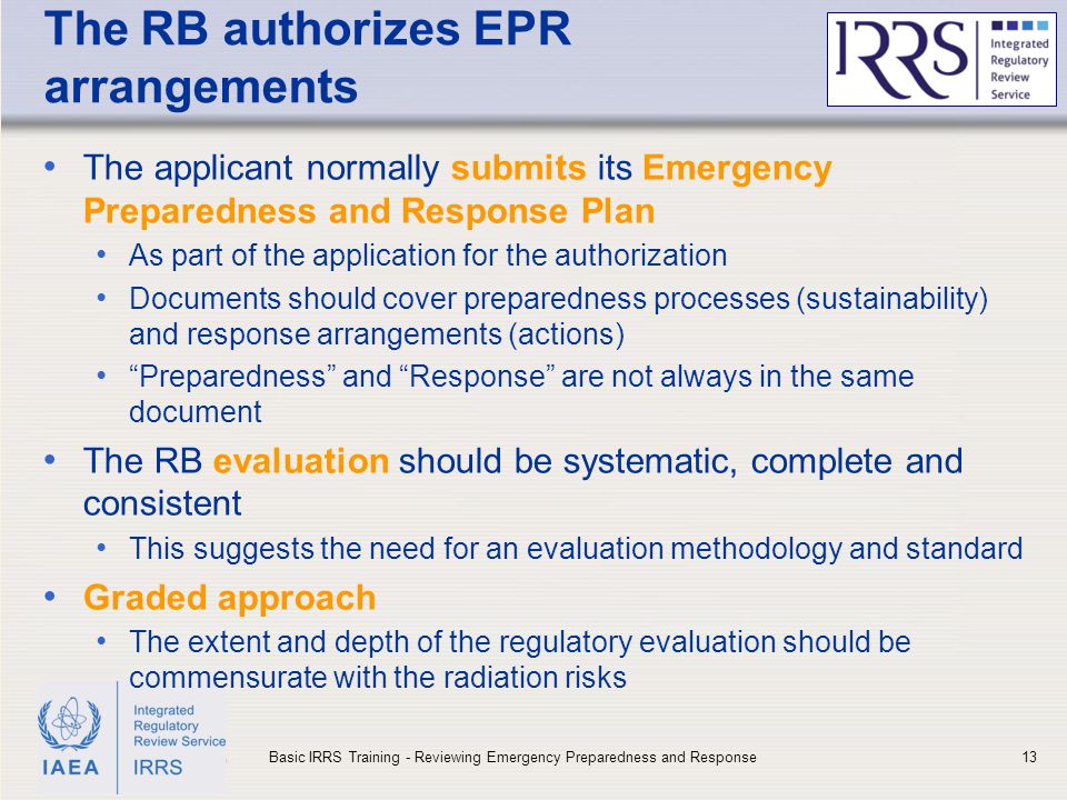 IAEA The RB authorizes EPR arrangements The applicant normally submits its Emergency Preparedness and Response Plan As part of the application for the authorization Documents should cover preparedness processes (sustainability) and response arrangements (actions) Preparedness and Response are not always in the same document The RB evaluation should be systematic, complete and consistent This suggests the need for an evaluation methodology and standard Graded approach The extent and depth of the regulatory evaluation should be commensurate with the radiation risks 13Basic IRRS Training - Reviewing Emergency Preparedness and Response