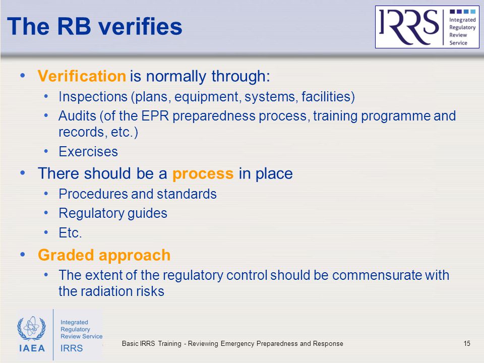 IAEA The RB verifies Verification is normally through: Inspections (plans, equipment, systems, facilities) Audits (of the EPR preparedness process, training programme and records, etc.) Exercises There should be a process in place Procedures and standards Regulatory guides Etc.