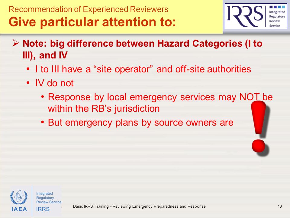 IAEA  Note: big difference between Hazard Categories (I to III), and IV I to III have a site operator and off-site authorities IV do not Response by local emergency services may NOT be within the RB’s jurisdiction But emergency plans by source owners are 18Basic IRRS Training - Reviewing Emergency Preparedness and Response Recommendation of Experienced Reviewers Give particular attention to: