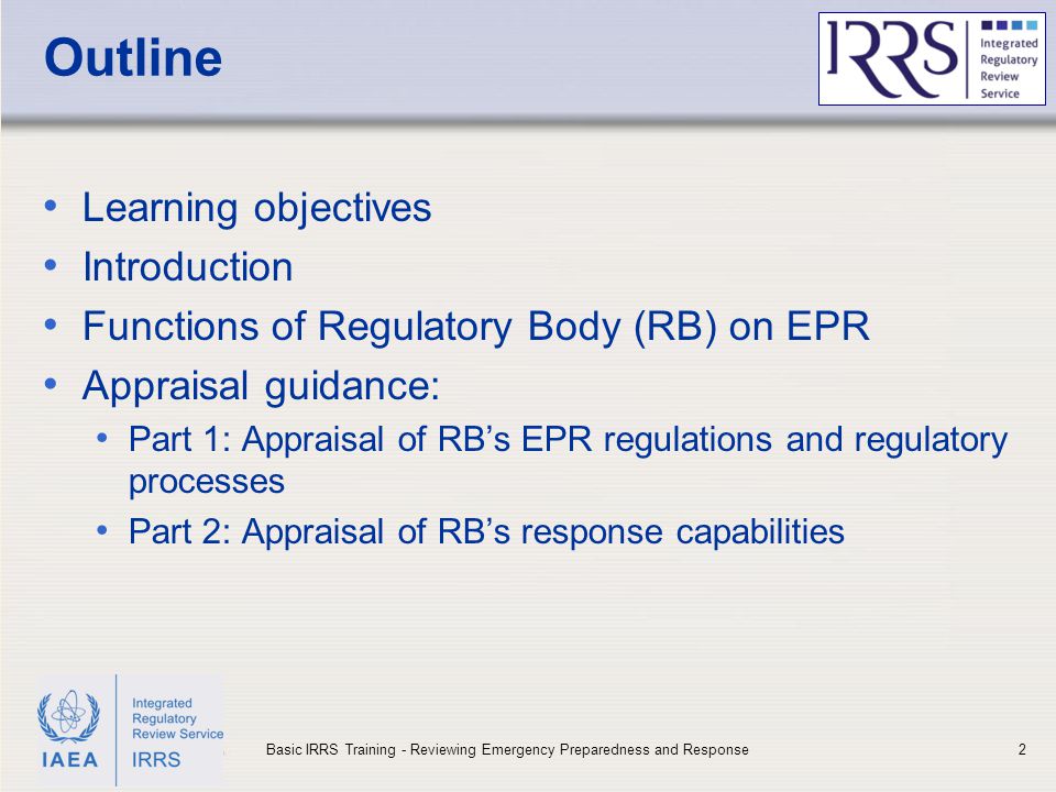 IAEA Outline Learning objectives Introduction Functions of Regulatory Body (RB) on EPR Appraisal guidance: Part 1: Appraisal of RB’s EPR regulations and regulatory processes Part 2: Appraisal of RB’s response capabilities 2Basic IRRS Training - Reviewing Emergency Preparedness and Response