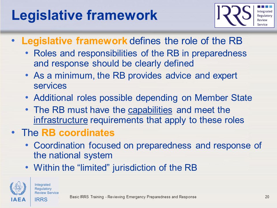 IAEA Legislative framework Legislative framework defines the role of the RB Roles and responsibilities of the RB in preparedness and response should be clearly defined As a minimum, the RB provides advice and expert services Additional roles possible depending on Member State The RB must have the capabilities and meet the infrastructure requirements that apply to these roles The RB coordinates Coordination focused on preparedness and response of the national system Within the limited jurisdiction of the RB 20Basic IRRS Training - Reviewing Emergency Preparedness and Response