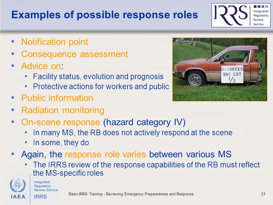 IAEA Examples of possible response roles Notification point Consequence assessment Advice on: Facility status, evolution and prognosis Protective actions for workers and public Public information Radiation monitoring On-scene response (hazard category IV) In many MS, the RB does not actively respond at the scene In some, they do Again, the response role varies between various MS The IRRS review of the response capabilities of the RB must reflect the MS-specific roles 21Basic IRRS Training - Reviewing Emergency Preparedness and Response