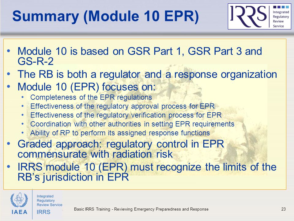 IAEA Summary (Module 10 EPR) Module 10 is based on GSR Part 1, GSR Part 3 and GS-R-2 The RB is both a regulator and a response organization Module 10 (EPR) focuses on: Completeness of the EPR regulations Effectiveness of the regulatory approval process for EPR Effectiveness of the regulatory verification process for EPR Coordination with other authorities in setting EPR requirements Ability of RP to perform its assigned response functions Graded approach: regulatory control in EPR commensurate with radiation risk IRRS module 10 (EPR) must recognize the limits of the RB’s jurisdiction in EPR 23Basic IRRS Training - Reviewing Emergency Preparedness and Response