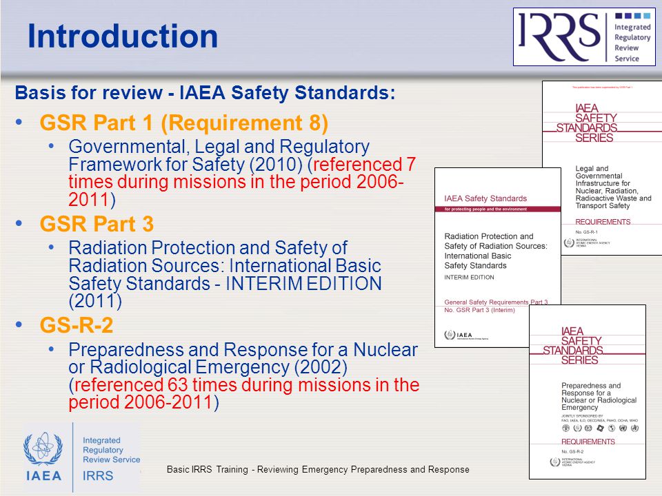 IAEA Introduction Basis for review - IAEA Safety Standards: GSR Part 1 (Requirement 8) Governmental, Legal and Regulatory Framework for Safety (2010) (referenced 7 times during missions in the period ) GSR Part 3 Radiation Protection and Safety of Radiation Sources: International Basic Safety Standards - INTERIM EDITION (2011) GS-R-2 Preparedness and Response for a Nuclear or Radiological Emergency (2002) (referenced 63 times during missions in the period ) 4Basic IRRS Training - Reviewing Emergency Preparedness and Response