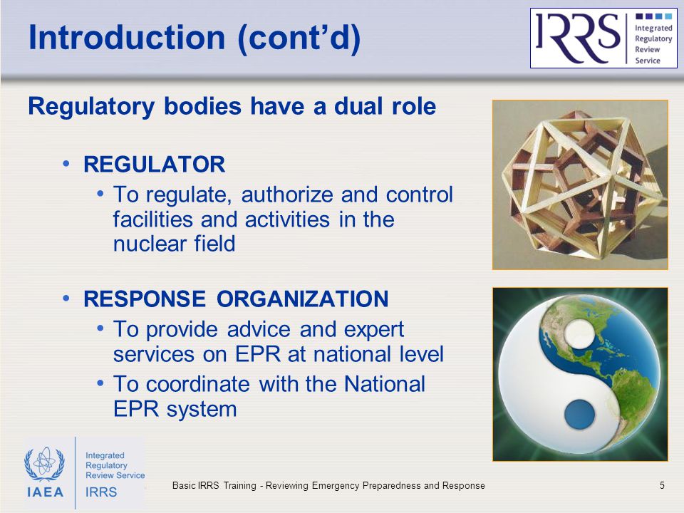 IAEA Introduction (cont’d) Regulatory bodies have a dual role REGULATOR To regulate, authorize and control facilities and activities in the nuclear field RESPONSE ORGANIZATION To provide advice and expert services on EPR at national level To coordinate with the National EPR system 5Basic IRRS Training - Reviewing Emergency Preparedness and Response