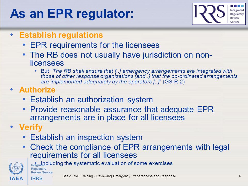 IAEA As an EPR regulator: Establish regulations EPR requirements for the licensees The RB does not usually have jurisdiction on non- licensees But The RB shall ensure that [..] emergency arrangements are integrated with those of other response organizations [and..] that the co-ordinated arrangements are implemented adequately by the operators [..] (GS-R-2) Authorize Establish an authorization system Provide reasonable assurance that adequate EPR arrangements are in place for all licensees Verify Establish an inspection system Check the compliance of EPR arrangements with legal requirements for all licensees Including the systematic evaluation of some exercises 6Basic IRRS Training - Reviewing Emergency Preparedness and Response