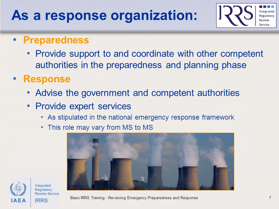 IAEA As a response organization: Preparedness Provide support to and coordinate with other competent authorities in the preparedness and planning phase Response Advise the government and competent authorities Provide expert services As stipulated in the national emergency response framework This role may vary from MS to MS 7Basic IRRS Training - Reviewing Emergency Preparedness and Response