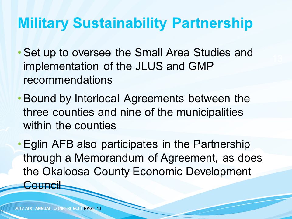 ADC ANNUAL CONFERENCE| PAGE 13 Military Sustainability Partnership Set up to oversee the Small Area Studies and implementation of the JLUS and GMP recommendations Bound by Interlocal Agreements between the three counties and nine of the municipalities within the counties Eglin AFB also participates in the Partnership through a Memorandum of Agreement, as does the Okaloosa County Economic Development Council
