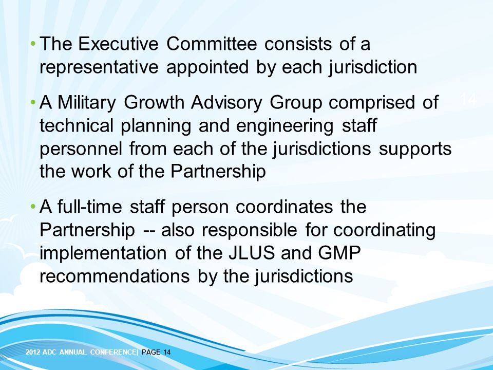 ADC ANNUAL CONFERENCE| PAGE 14 The Executive Committee consists of a representative appointed by each jurisdiction A Military Growth Advisory Group comprised of technical planning and engineering staff personnel from each of the jurisdictions supports the work of the Partnership A full-time staff person coordinates the Partnership -- also responsible for coordinating implementation of the JLUS and GMP recommendations by the jurisdictions