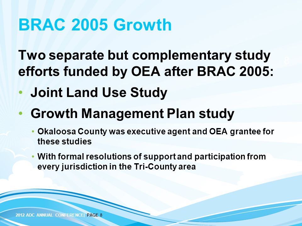 ADC ANNUAL CONFERENCE| PAGE 8 BRAC 2005 Growth Two separate but complementary study efforts funded by OEA after BRAC 2005: Joint Land Use Study Growth Management Plan study Okaloosa County was executive agent and OEA grantee for these studies With formal resolutions of support and participation from every jurisdiction in the Tri-County area