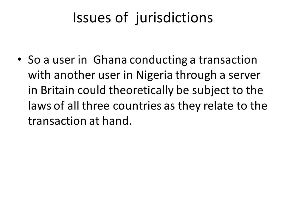 Issues of jurisdictions So a user in Ghana conducting a transaction with another user in Nigeria through a server in Britain could theoretically be subject to the laws of all three countries as they relate to the transaction at hand.