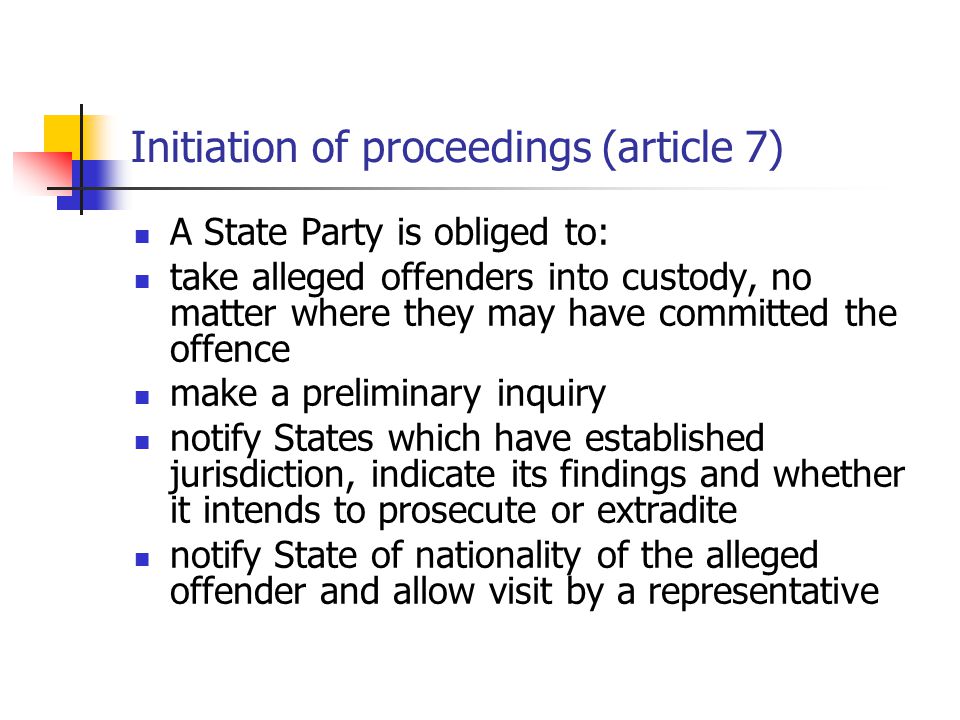 Initiation of proceedings (article 7) A State Party is obliged to: take alleged offenders into custody, no matter where they may have committed the offence make a preliminary inquiry notify States which have established jurisdiction, indicate its findings and whether it intends to prosecute or extradite notify State of nationality of the alleged offender and allow visit by a representative