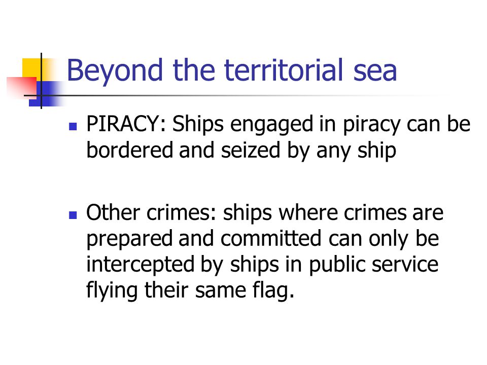 Beyond the territorial sea PIRACY: Ships engaged in piracy can be bordered and seized by any ship Other crimes: ships where crimes are prepared and committed can only be intercepted by ships in public service flying their same flag.