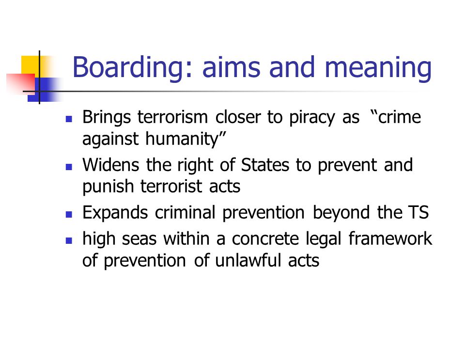 Boarding: aims and meaning Brings terrorism closer to piracy as crime against humanity Widens the right of States to prevent and punish terrorist acts Expands criminal prevention beyond the TS high seas within a concrete legal framework of prevention of unlawful acts