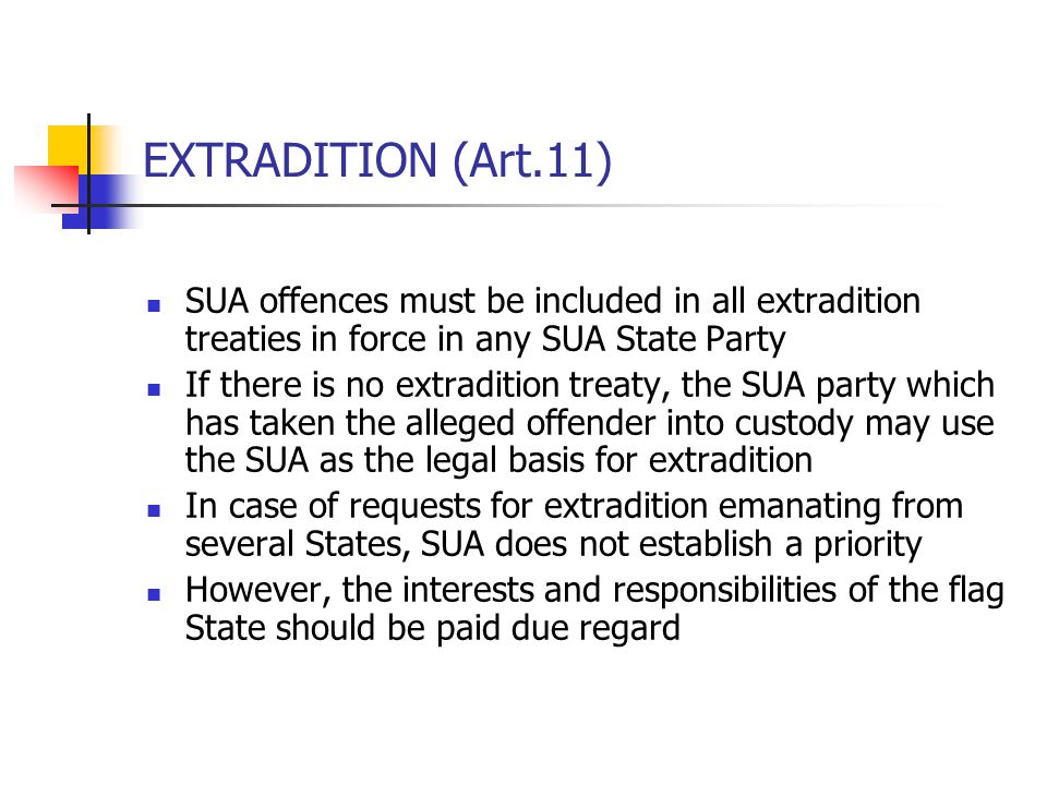 EXTRADITION (Art.11) SUA offences must be included in all extradition treaties in force in any SUA State Party If there is no extradition treaty, the SUA party which has taken the alleged offender into custody may use the SUA as the legal basis for extradition In case of requests for extradition emanating from several States, SUA does not establish a priority However, the interests and responsibilities of the flag State should be paid due regard