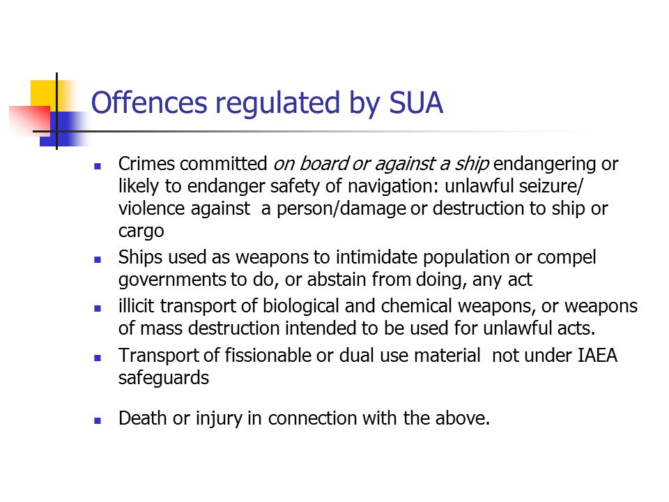 Offences regulated by SUA Crimes committed on board or against a ship endangering or likely to endanger safety of navigation: unlawful seizure/ violence against a person/damage or destruction to ship or cargo Ships used as weapons to intimidate population or compel governments to do, or abstain from doing, any act illicit transport of biological and chemical weapons, or weapons of mass destruction intended to be used for unlawful acts.