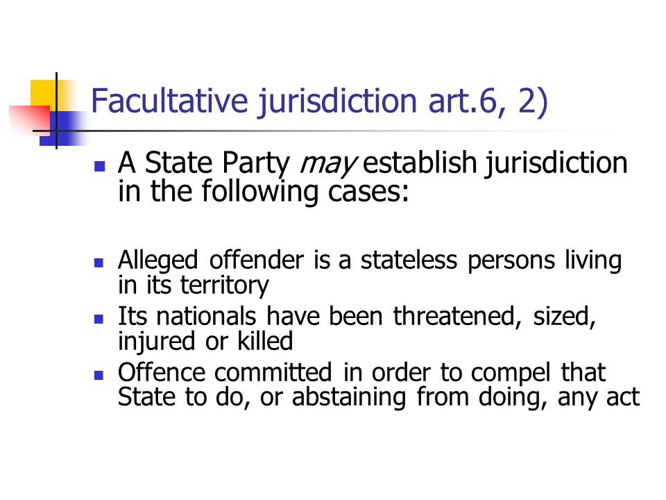 Facultative jurisdiction art.6, 2) A State Party may establish jurisdiction in the following cases: Alleged offender is a stateless persons living in its territory Its nationals have been threatened, sized, injured or killed Offence committed in order to compel that State to do, or abstaining from doing, any act