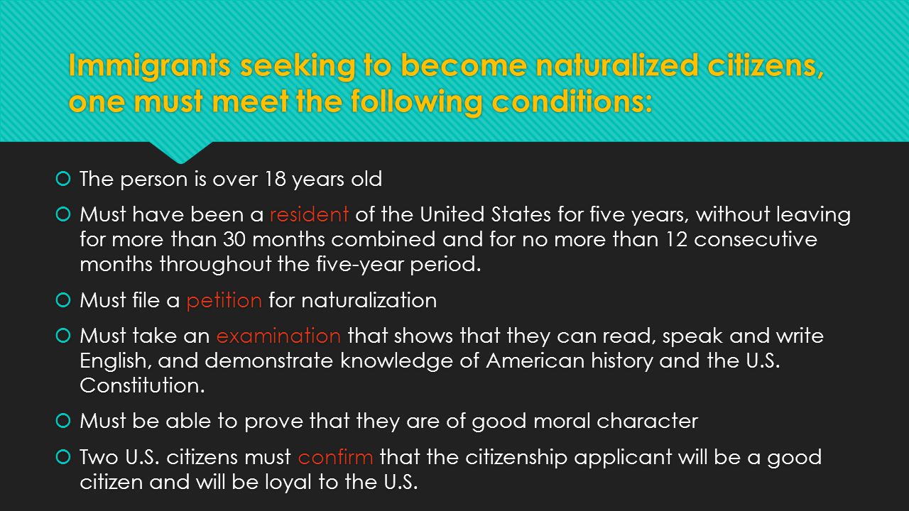 Immigrants seeking to become naturalized citizens, one must meet the following conditions:  The person is over 18 years old  Must have been a resident of the United States for five years, without leaving for more than 30 months combined and for no more than 12 consecutive months throughout the five-year period.