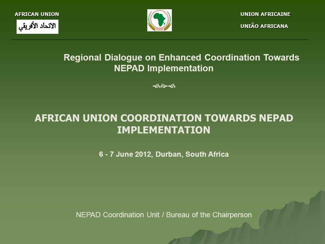 AFRICAN UNION UNION AFRICAINE UNION AFRICAINE UNIÃO AFRICANA UNIÃO AFRICANA Regional Dialogue on Enhanced Coordination Towards NEPAD Implementation  AFRICAN UNION COORDINATION TOWARDS NEPAD IMPLEMENTATION June 2012, Durban, South Africa NEPAD Coordination Unit / Bureau of the Chairperson