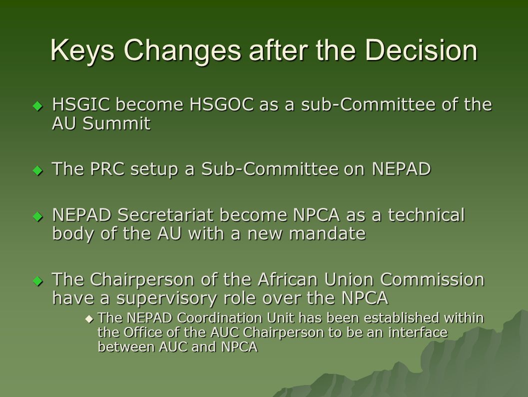 Keys Changes after the Decision  HSGIC become HSGOC as a sub-Committee of the AU Summit  The PRC setup a Sub-Committee on NEPAD  NEPAD Secretariat become NPCA as a technical body of the AU with a new mandate  The Chairperson of the African Union Commission have a supervisory role over the NPCA  The NEPAD Coordination Unit has been established within the Office of the AUC Chairperson to be an interface between AUC and NPCA