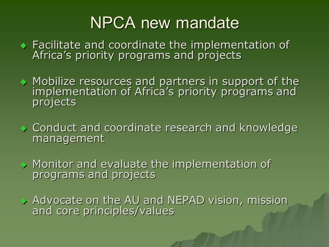 NPCA new mandate  Facilitate and coordinate the implementation of Africa’s priority programs and projects  Mobilize resources and partners in support of the implementation of Africa’s priority programs and projects  Conduct and coordinate research and knowledge management  Monitor and evaluate the implementation of programs and projects  Advocate on the AU and NEPAD vision, mission and core principles/values
