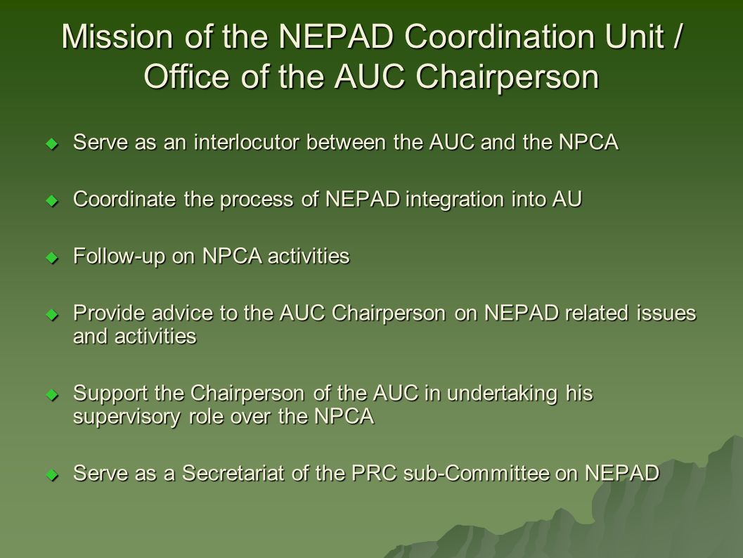 Mission of the NEPAD Coordination Unit / Office of the AUC Chairperson  Serve as an interlocutor between the AUC and the NPCA  Coordinate the process of NEPAD integration into AU  Follow-up on NPCA activities  Provide advice to the AUC Chairperson on NEPAD related issues and activities  Support the Chairperson of the AUC in undertaking his supervisory role over the NPCA  Serve as a Secretariat of the PRC sub-Committee on NEPAD