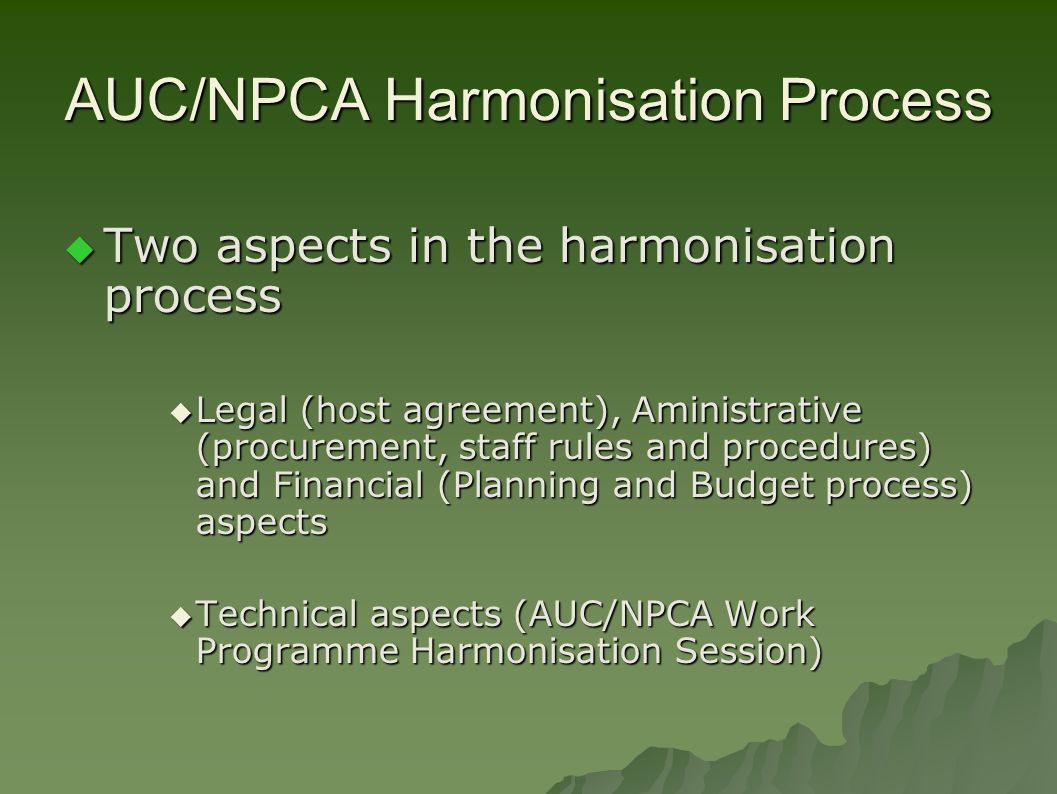 AUC/NPCA Harmonisation Process  Two aspects in the harmonisation process  Legal (host agreement), Aministrative (procurement, staff rules and procedures) and Financial (Planning and Budget process) aspects  Technical aspects (AUC/NPCA Work Programme Harmonisation Session)