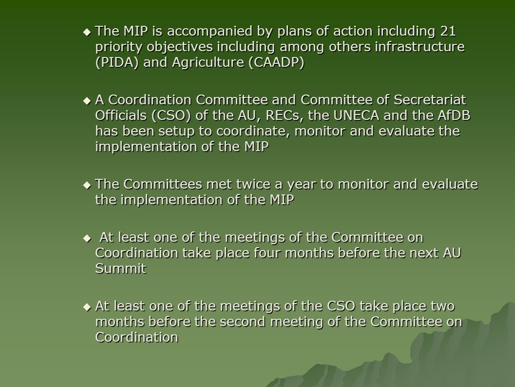  The MIP is accompanied by plans of action including 21 priority objectives including among others infrastructure (PIDA) and Agriculture (CAADP)  A Coordination Committee and Committee of Secretariat Officials (CSO) of the AU, RECs, the UNECA and the AfDB has been setup to coordinate, monitor and evaluate the implementation of the MIP  The Committees met twice a year to monitor and evaluate the implementation of the MIP  At least one of the meetings of the Committee on Coordination take place four months before the next AU Summit  At least one of the meetings of the CSO take place two months before the second meeting of the Committee on Coordination