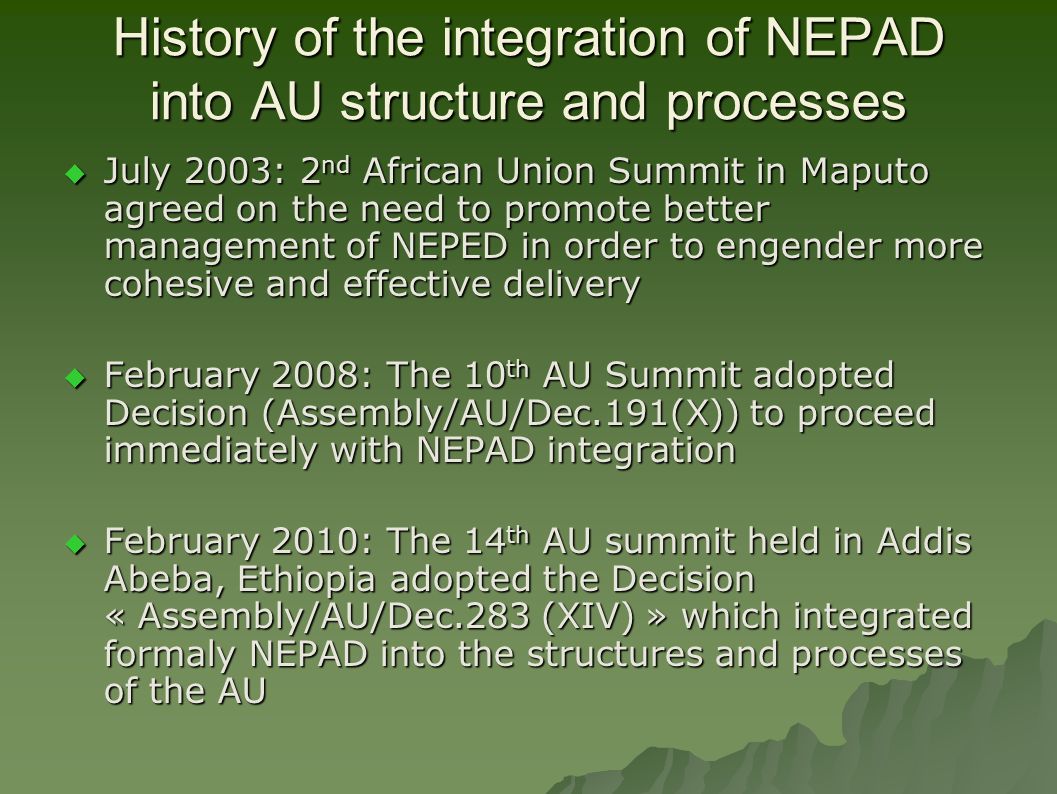 History of the integration of NEPAD into AU structure and processes  July 2003: 2 nd African Union Summit in Maputo agreed on the need to promote better management of NEPED in order to engender more cohesive and effective delivery  February 2008: The 10 th AU Summit adopted Decision (Assembly/AU/Dec.191(X)) to proceed immediately with NEPAD integration  February 2010: The 14 th AU summit held in Addis Abeba, Ethiopia adopted the Decision « Assembly/AU/Dec.283 (XIV) » which integrated formaly NEPAD into the structures and processes of the AU