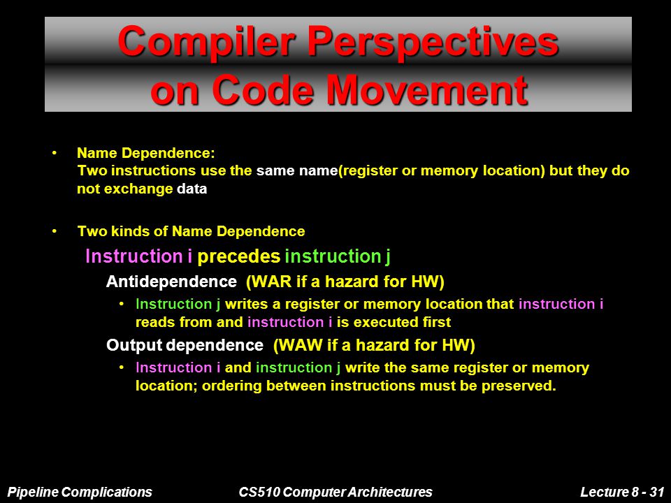 Pipeline ComplicationsCS510 Computer ArchitecturesLecture Compiler Perspectives on Code Movement Name Dependence: Two instructions use the same name(register or memory location) but they do not exchange data Two kinds of Name Dependence Instruction i precedes instruction j –Antidependence (WAR if a hazard for HW) Instruction j writes a register or memory location that instruction i reads from and instruction i is executed first –Output dependence (WAW if a hazard for HW) Instruction i and instruction j write the same register or memory location; ordering between instructions must be preserved.
