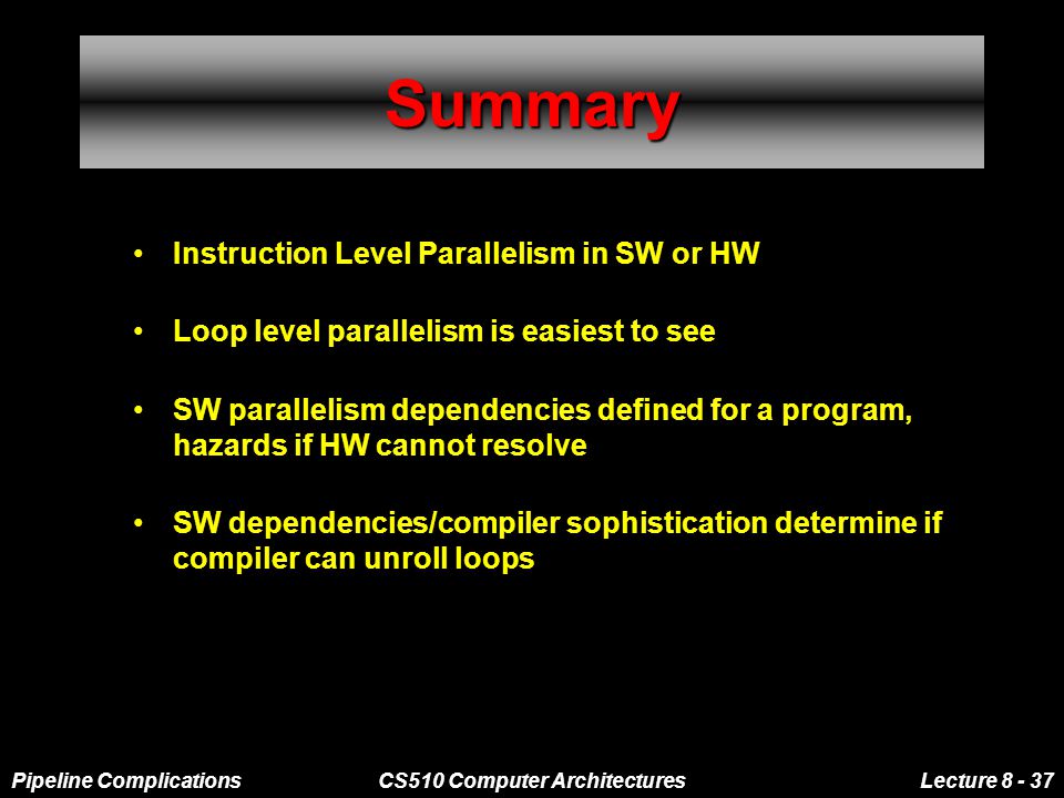 Pipeline ComplicationsCS510 Computer ArchitecturesLecture SummarySummary Instruction Level Parallelism in SW or HW Loop level parallelism is easiest to see SW parallelism dependencies defined for a program, hazards if HW cannot resolve SW dependencies/compiler sophistication determine if compiler can unroll loops