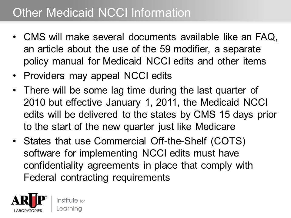 Other Medicaid NCCI Information CMS will make several documents available like an FAQ, an article about the use of the 59 modifier, a separate policy manual for Medicaid NCCI edits and other items Providers may appeal NCCI edits There will be some lag time during the last quarter of 2010 but effective January 1, 2011, the Medicaid NCCI edits will be delivered to the states by CMS 15 days prior to the start of the new quarter just like Medicare States that use Commercial Off-the-Shelf (COTS) software for implementing NCCI edits must have confidentiality agreements in place that comply with Federal contracting requirements