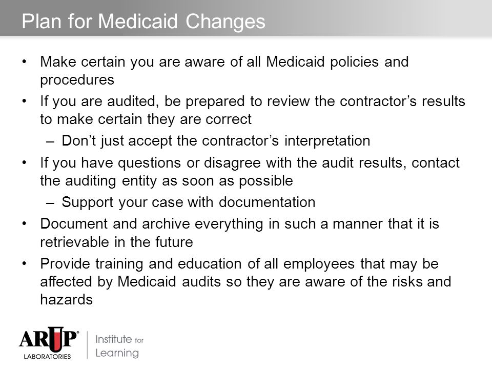 Plan for Medicaid Changes Make certain you are aware of all Medicaid policies and procedures If you are audited, be prepared to review the contractor’s results to make certain they are correct –Don’t just accept the contractor’s interpretation If you have questions or disagree with the audit results, contact the auditing entity as soon as possible –Support your case with documentation Document and archive everything in such a manner that it is retrievable in the future Provide training and education of all employees that may be affected by Medicaid audits so they are aware of the risks and hazards