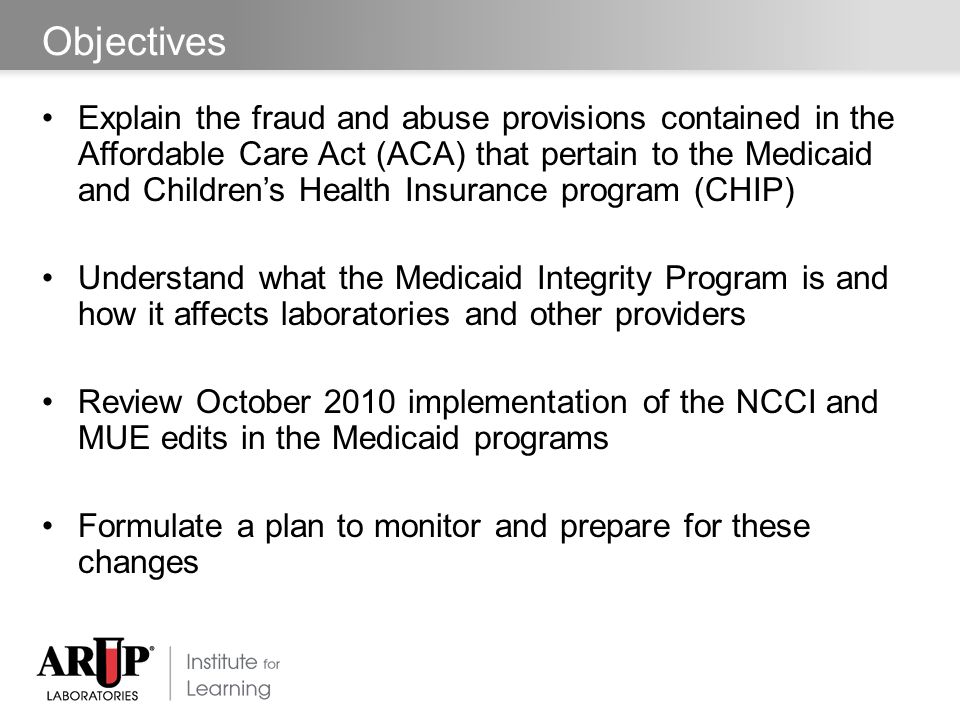 Objectives Explain the fraud and abuse provisions contained in the Affordable Care Act (ACA) that pertain to the Medicaid and Children’s Health Insurance program (CHIP) Understand what the Medicaid Integrity Program is and how it affects laboratories and other providers Review October 2010 implementation of the NCCI and MUE edits in the Medicaid programs Formulate a plan to monitor and prepare for these changes