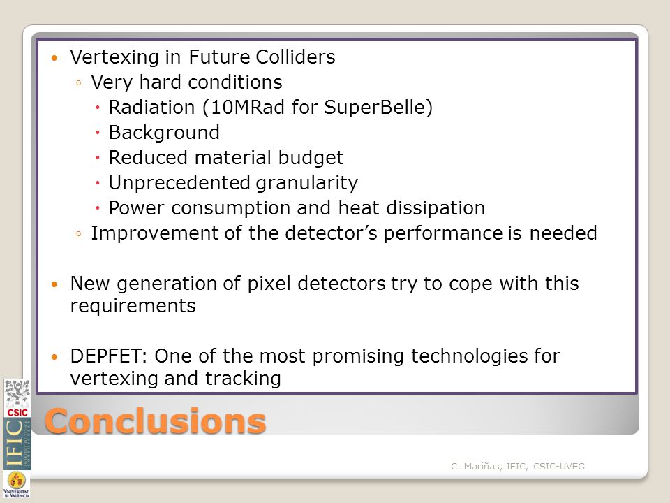 Conclusions Vertexing in Future Colliders ◦Very hard conditions  Radiation (10MRad for SuperBelle)  Background  Reduced material budget  Unprecedented granularity  Power consumption and heat dissipation ◦Improvement of the detector’s performance is needed New generation of pixel detectors try to cope with this requirements DEPFET: One of the most promising technologies for vertexing and tracking C.