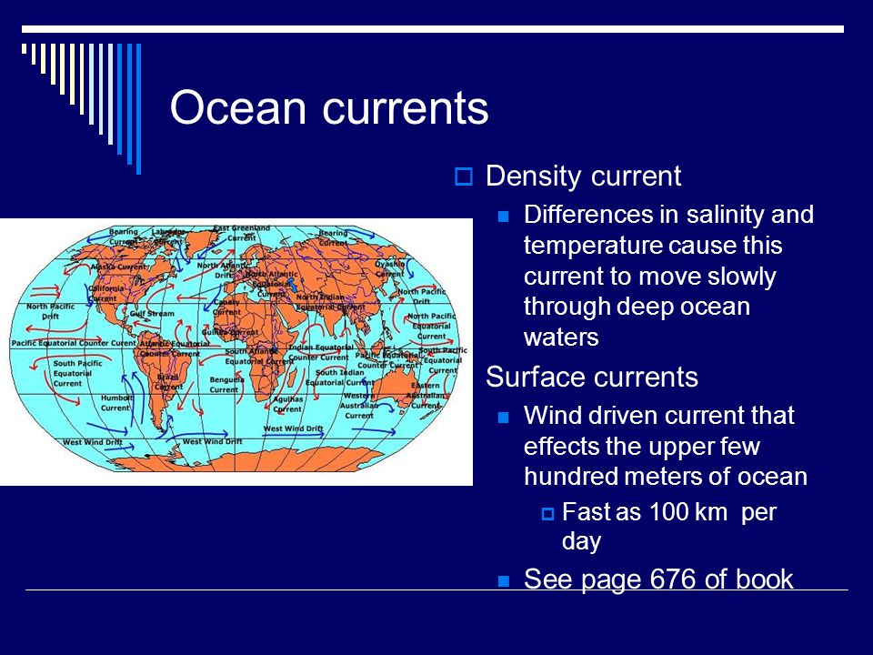 Ocean currents  Density current Differences in salinity and temperature cause this current to move slowly through deep ocean waters  Surface currents Wind driven current that effects the upper few hundred meters of ocean  Fast as 100 km per day See page 676 of book