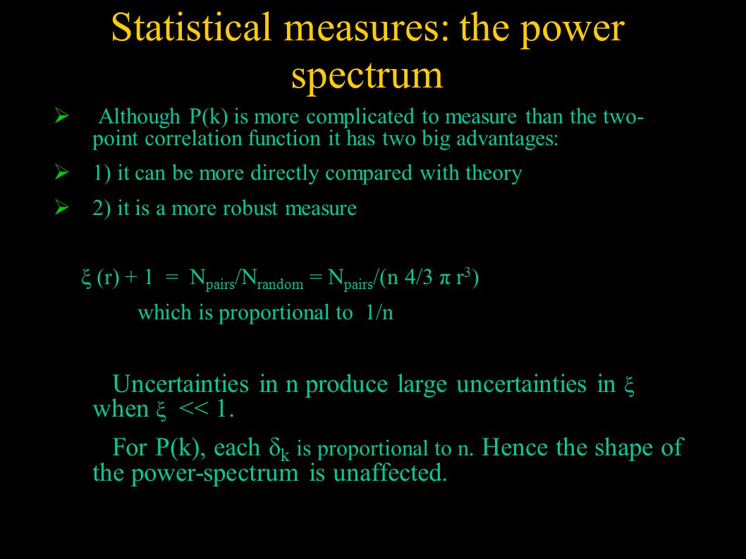  Although P(k) is more complicated to measure than the two- point correlation function it has two big advantages:  1) it can be more directly compared with theory  2) it is a more robust measure ξ (r) + 1 = N pairs /N random = N pairs /(n 4/3 π r 3 ) which is proportional to 1/n Uncertainties in n produce large uncertainties in ξ when ξ << 1.