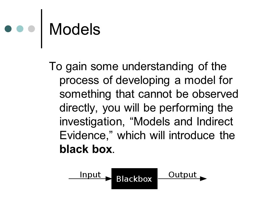 Models To gain some understanding of the process of developing a model for something that cannot be observed directly, you will be performing the investigation, Models and Indirect Evidence, which will introduce the black box.