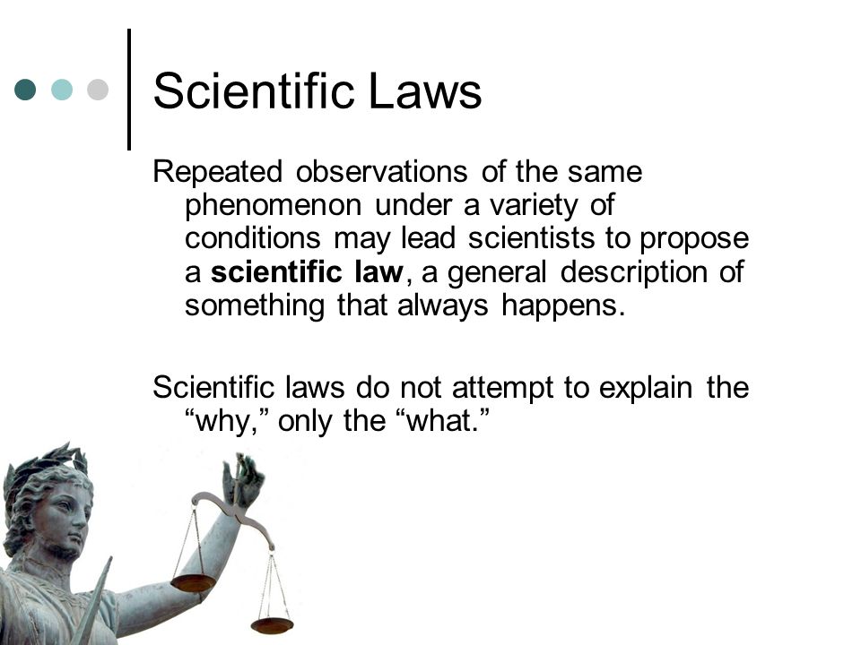 Scientific Laws Repeated observations of the same phenomenon under a variety of conditions may lead scientists to propose a scientific law, a general description of something that always happens.