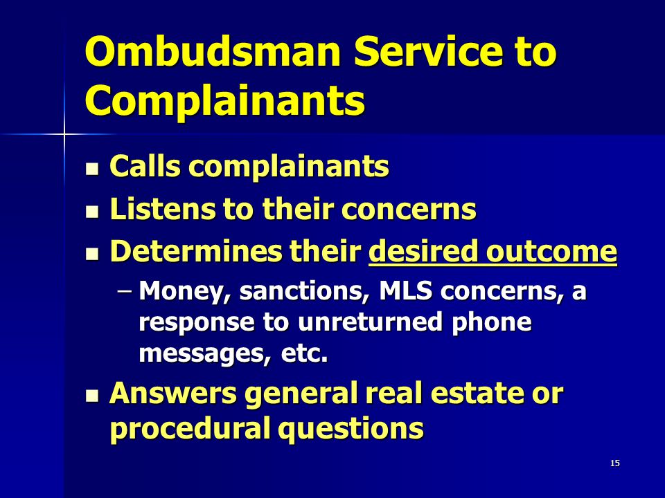 15 Ombudsman Service to Complainants Calls complainants Calls complainants Listens to their concerns Listens to their concerns Determines their desired outcome Determines their desired outcome –Money, sanctions, MLS concerns, a response to unreturned phone messages, etc.